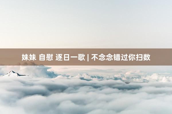 妹妹 自慰 逐日一歌 | 不念念错过你扫数