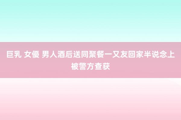 巨乳 女優 男人酒后送同聚餐一又友回家半说念上被警方查获