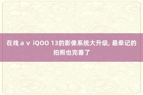 在线ａｖ iQOO 13的影像系统大升级， 最牵记的拍照也完善了
