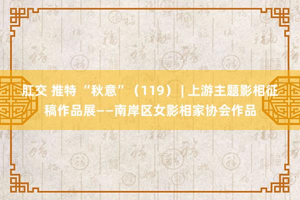 肛交 推特 “秋意”（119） | 上游主题影相征稿作品展——南岸区女影相家协会作品