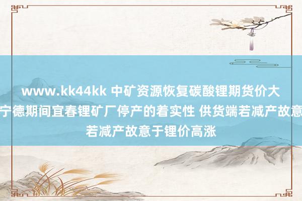 www.kk44kk 中矿资源恢复碳酸锂期货价大涨:省略情宁德期间宜春锂矿厂停产的着实性 供货端若减产故意于锂价高涨