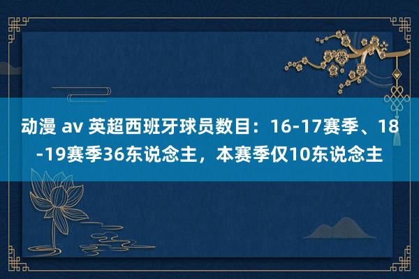 动漫 av 英超西班牙球员数目：16-17赛季、18-19赛季36东说念主，本赛季仅10东说念主