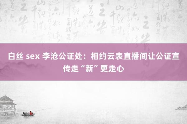 白丝 sex 李沧公证处：相约云表直播间让公证宣传走“新”更走心