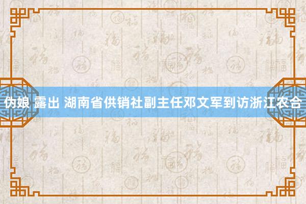 伪娘 露出 湖南省供销社副主任邓文军到访浙江农合