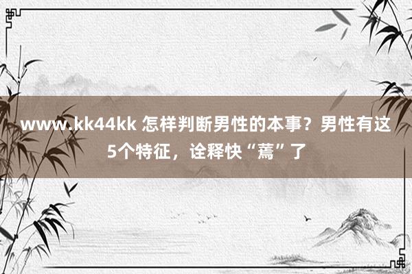 www.kk44kk 怎样判断男性的本事？男性有这5个特征，诠释快“蔫”了