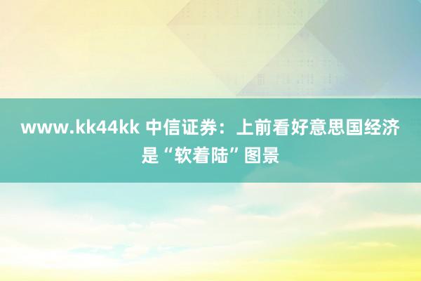 www.kk44kk 中信证券：上前看好意思国经济是“软着陆”图景
