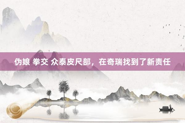 伪娘 拳交 众泰皮尺部，在奇瑞找到了新责任