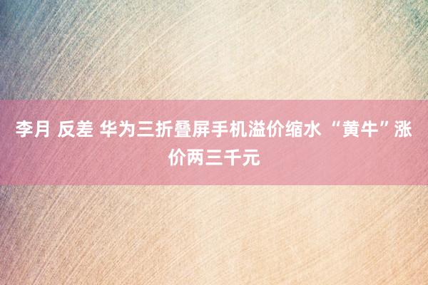 李月 反差 华为三折叠屏手机溢价缩水 “黄牛”涨价两三千元