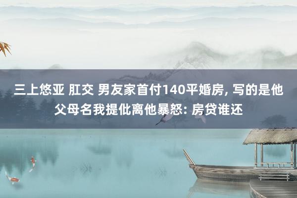 三上悠亚 肛交 男友家首付140平婚房， 写的是他父母名我提仳离他暴怒: 房贷谁还
