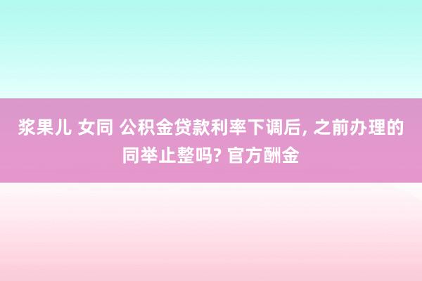浆果儿 女同 公积金贷款利率下调后， 之前办理的同举止整吗? 官方酬金