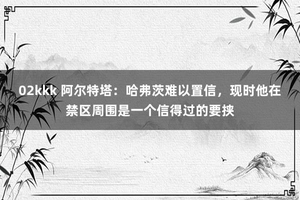 02kkk 阿尔特塔:哈弗茨难以置信,现时他在禁区周围是一个信得过的要挟