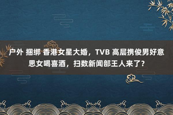户外 捆绑 香港女星大婚，TVB 高层携俊男好意思女喝喜酒，扫数新闻部王人来了？