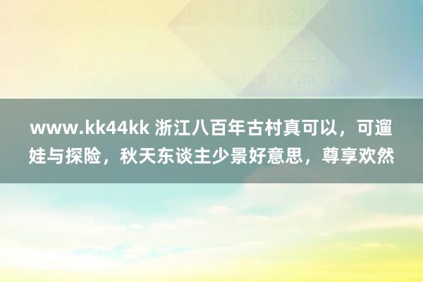 www.kk44kk 浙江八百年古村真可以，可遛娃与探险，秋天东谈主少景好意思，尊享欢然