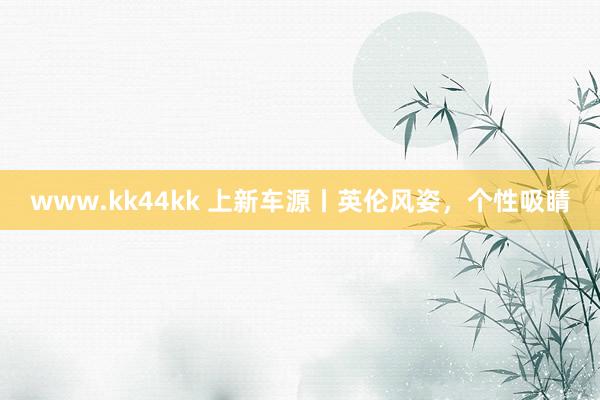 www.kk44kk 上新车源丨英伦风姿，个性吸睛