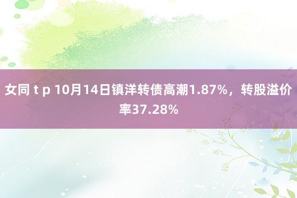 女同 t p 10月14日镇洋转债高潮1.87%,转股溢价率37.28%