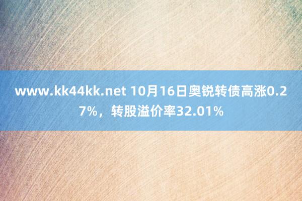 www.kk44kk.net 10月16日奥锐转债高涨0.27%,转股溢价率32.01%