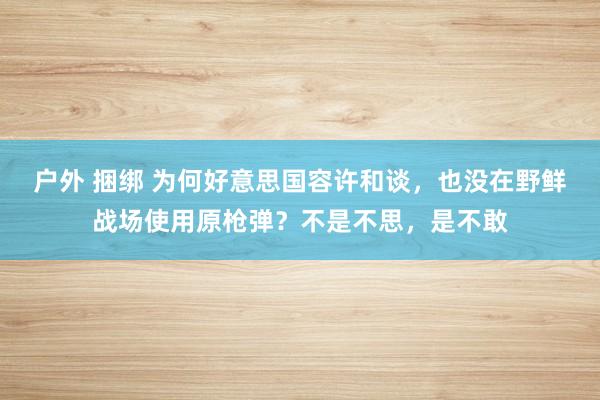 户外 捆绑 为何好意思国容许和谈，也没在野鲜战场使用原枪弹？不是不思，是不敢