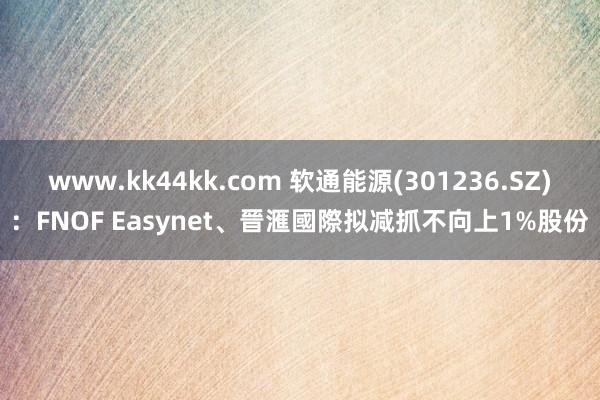 www.kk44kk.com 软通能源(301236.SZ)：FNOF Easynet、晉滙國際拟减抓不向上1%股份