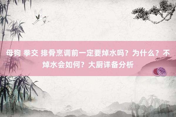 母狗 拳交 排骨烹调前一定要焯水吗？为什么？不焯水会如何？大厨详备分析