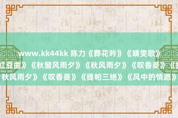 www.kk44kk 陈力《葬花吟》《晴雯歌》《颖悟累》《分骨血》《红豆曲》《秋窗风雨夕》《秋风雨夕》《叹香菱》《提帕三绝》《风中的情愿》