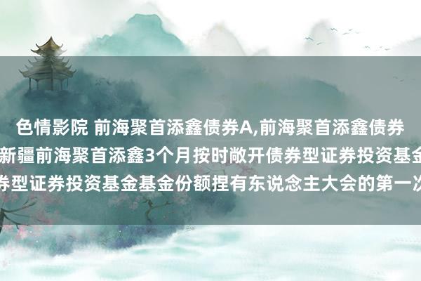 色情影院 前海聚首添鑫债券A,前海聚首添鑫债券C: 对于以通信款式召开新疆前海聚首添鑫3个月按时敞开债券型证券投资基金基金份额捏有东说念主大会的第一次领导性公告