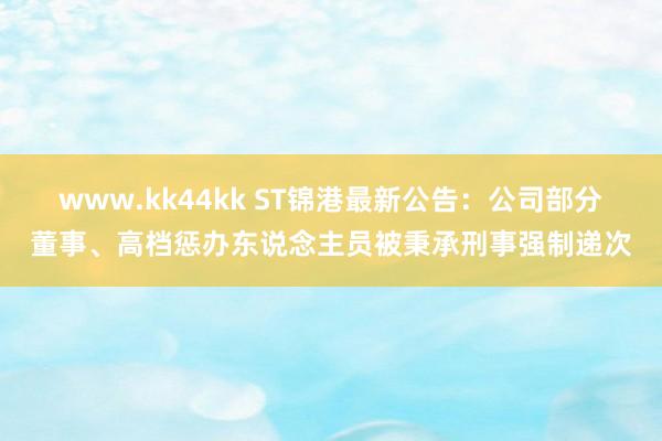 www.kk44kk ST锦港最新公告：公司部分董事、高档惩办东说念主员被秉承刑事强制递次