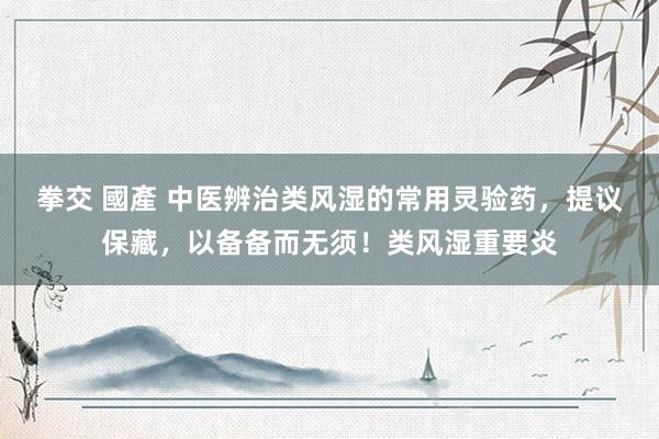 拳交 國產 中医辨治类风湿的常用灵验药,提议保藏,以备备而无须!类风湿重要炎