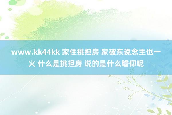 www.kk44kk 家住挑担房 家破东说念主也一火 什么是挑担房 说的是什么瞻仰呢