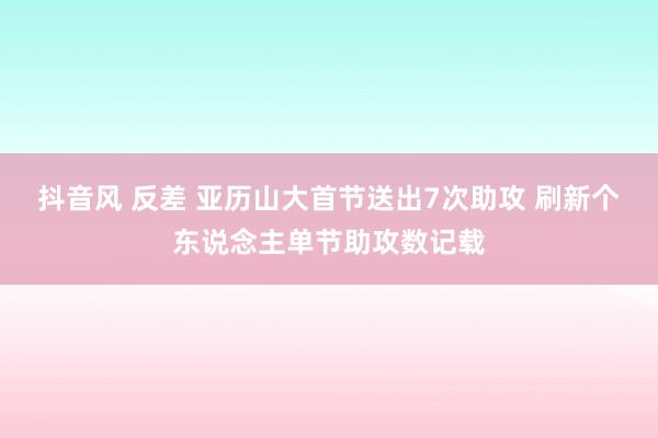 抖音风 反差 亚历山大首节送出7次助攻 刷新个东说念主单节助攻数记载