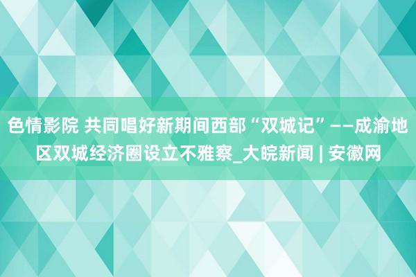 色情影院 共同唱好新期间西部“双城记”——成渝地区双城经济圈设立不雅察_大皖新闻 | 安徽网