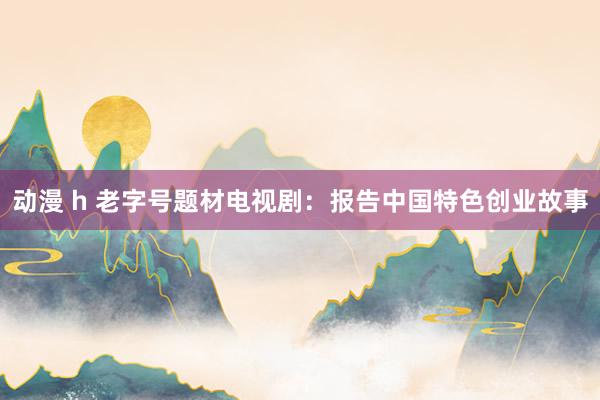 动漫 h 老字号题材电视剧：报告中国特色创业故事