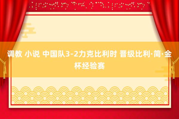 调教 小说 中国队3-2力克比利时 晋级比利·简·金杯经验赛