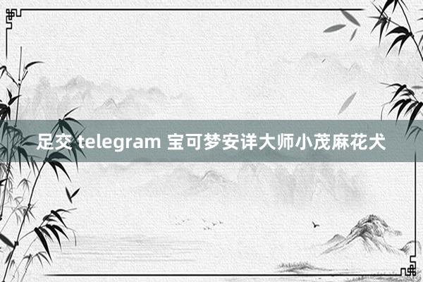 足交 telegram 宝可梦安详大师小茂麻花犬