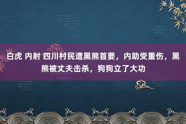 白虎 内射 四川村民遭黑熊首要，内助受重伤，黑熊被丈夫击杀，狗狗立了大功