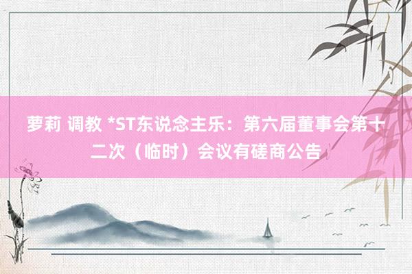 萝莉 调教 *ST东说念主乐：第六届董事会第十二次（临时）会议有磋商公告