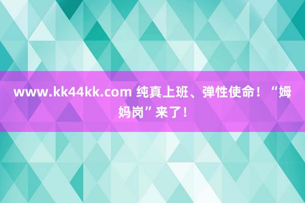 www.kk44kk.com 纯真上班、弹性使命！“姆妈岗”来了！