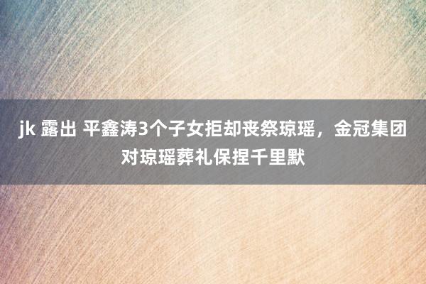 jk 露出 平鑫涛3个子女拒却丧祭琼瑶，金冠集团对琼瑶葬礼保捏千里默