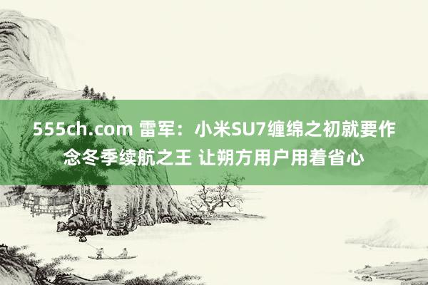 555ch.com 雷军：小米SU7缠绵之初就要作念冬季续航之王 让朔方用户用着省心