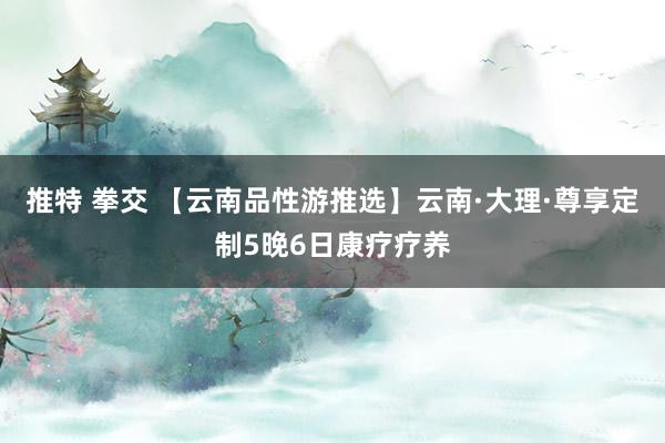 推特 拳交 【云南品性游推选】云南·大理·尊享定制5晚6日康疗疗养