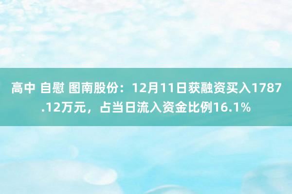 高中 自慰 图南股份：12月11日获融资买入1787.12万元，占当日流入资金比例16.1%