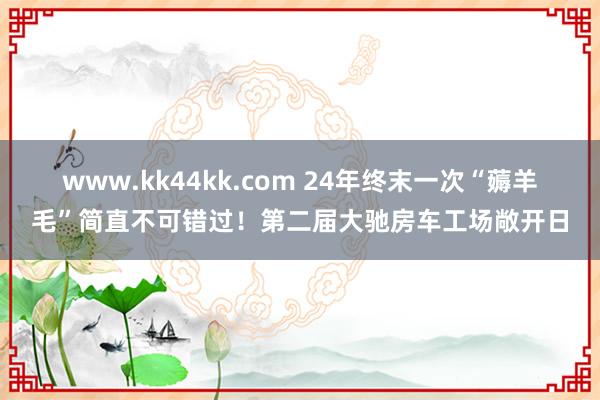 www.kk44kk.com 24年终末一次“薅羊毛”简直不可错过！第二届大驰房车工场敞开日