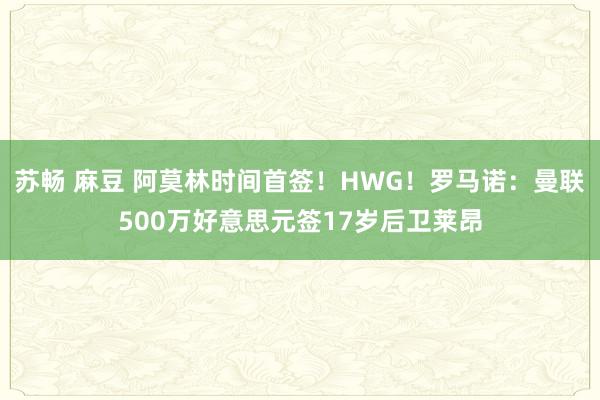 苏畅 麻豆 阿莫林时间首签！HWG！罗马诺：曼联500万好意思元签17岁后卫莱昂