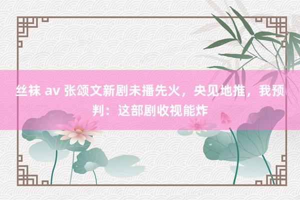 丝袜 av 张颂文新剧未播先火，央见地推，我预判：这部剧收视能炸