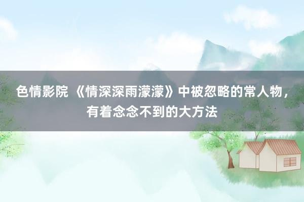 色情影院 《情深深雨濛濛》中被忽略的常人物，有着念念不到的大方法