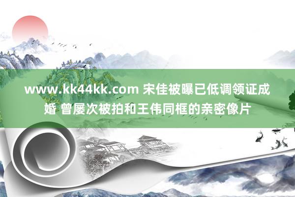 www.kk44kk.com 宋佳被曝已低调领证成婚 曾屡次被拍和王伟同框的亲密像片