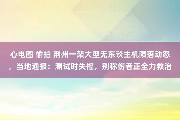 心电图 偷拍 荆州一架大型无东谈主机陨落动怒，当地通报：测试时失控，别称伤者正全力救治