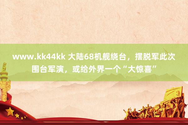 www.kk44kk 大陆68机舰绕台，摆脱军此次围台军演，或给外界一个“大惊喜”