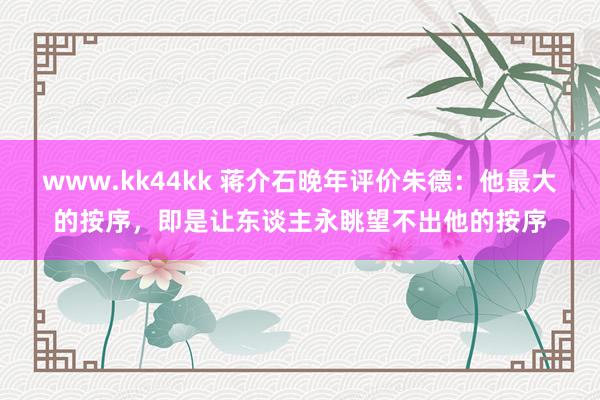 www.kk44kk 蒋介石晚年评价朱德：他最大的按序，即是让东谈主永眺望不出他的按序