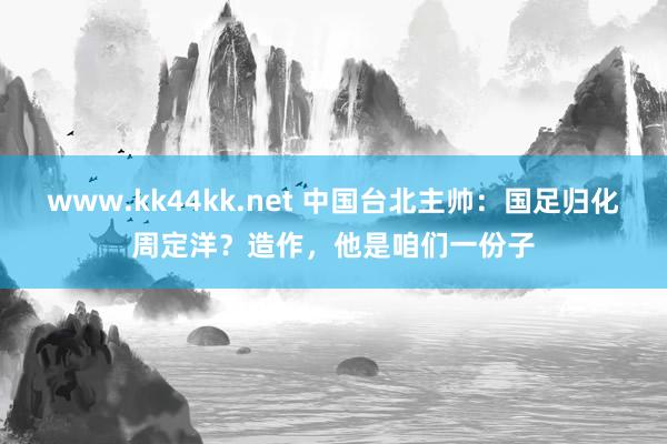 www.kk44kk.net 中国台北主帅：国足归化周定洋？造作，他是咱们一份子