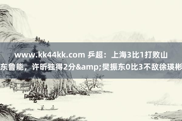 www.kk44kk.com 乒超：上海3比1打败山东鲁能，许昕独得2分&樊振东0比3不敌徐瑛彬